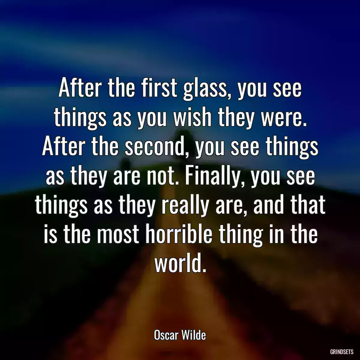 After the first glass, you see things as you wish they were. After the second, you see things as they are not. Finally, you see things as they really are, and that is the most horrible thing in the world.