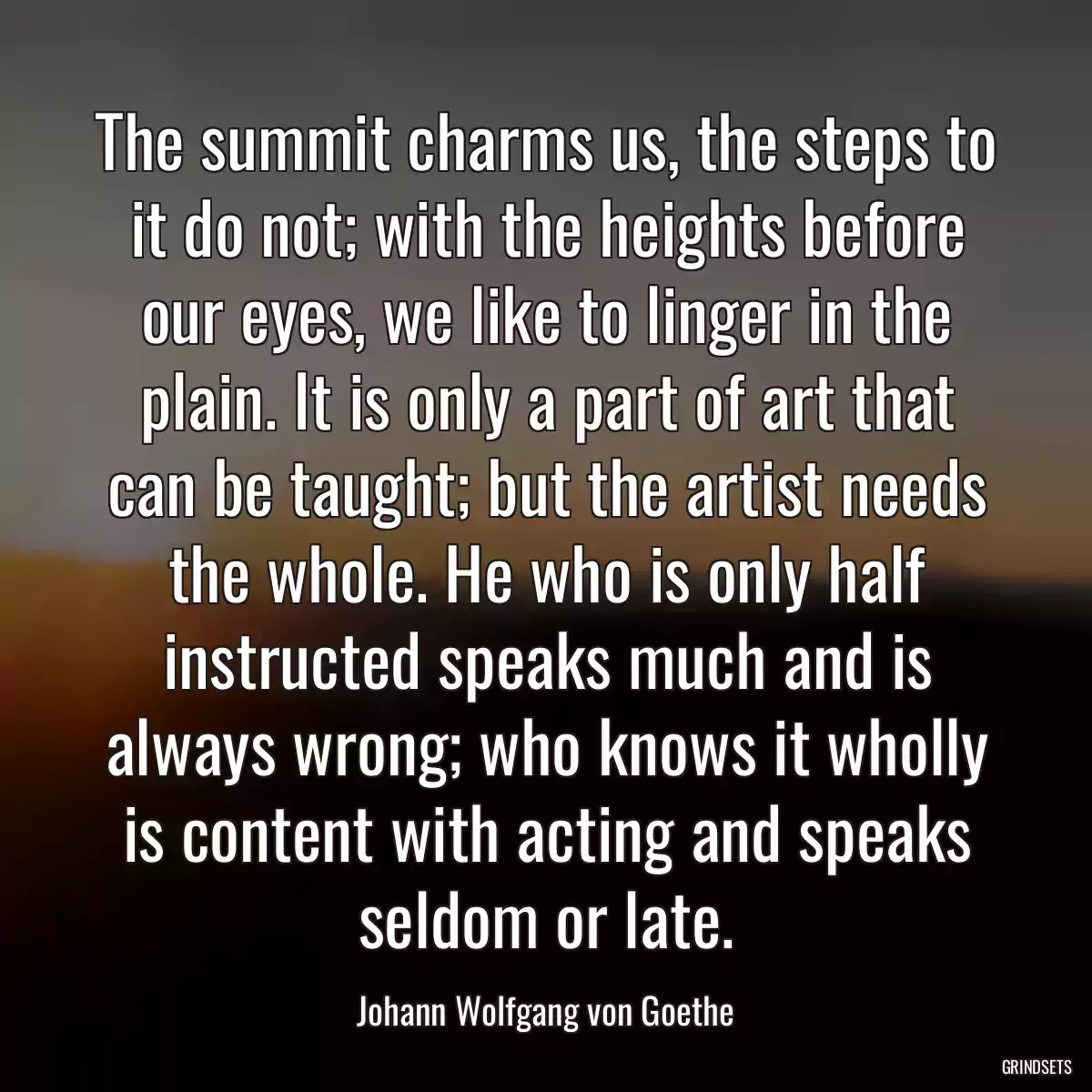 The summit charms us, the steps to it do not; with the heights before our eyes, we like to linger in the plain. It is only a part of art that can be taught; but the artist needs the whole. He who is only half instructed speaks much and is always wrong; who knows it wholly is content with acting and speaks seldom or late.