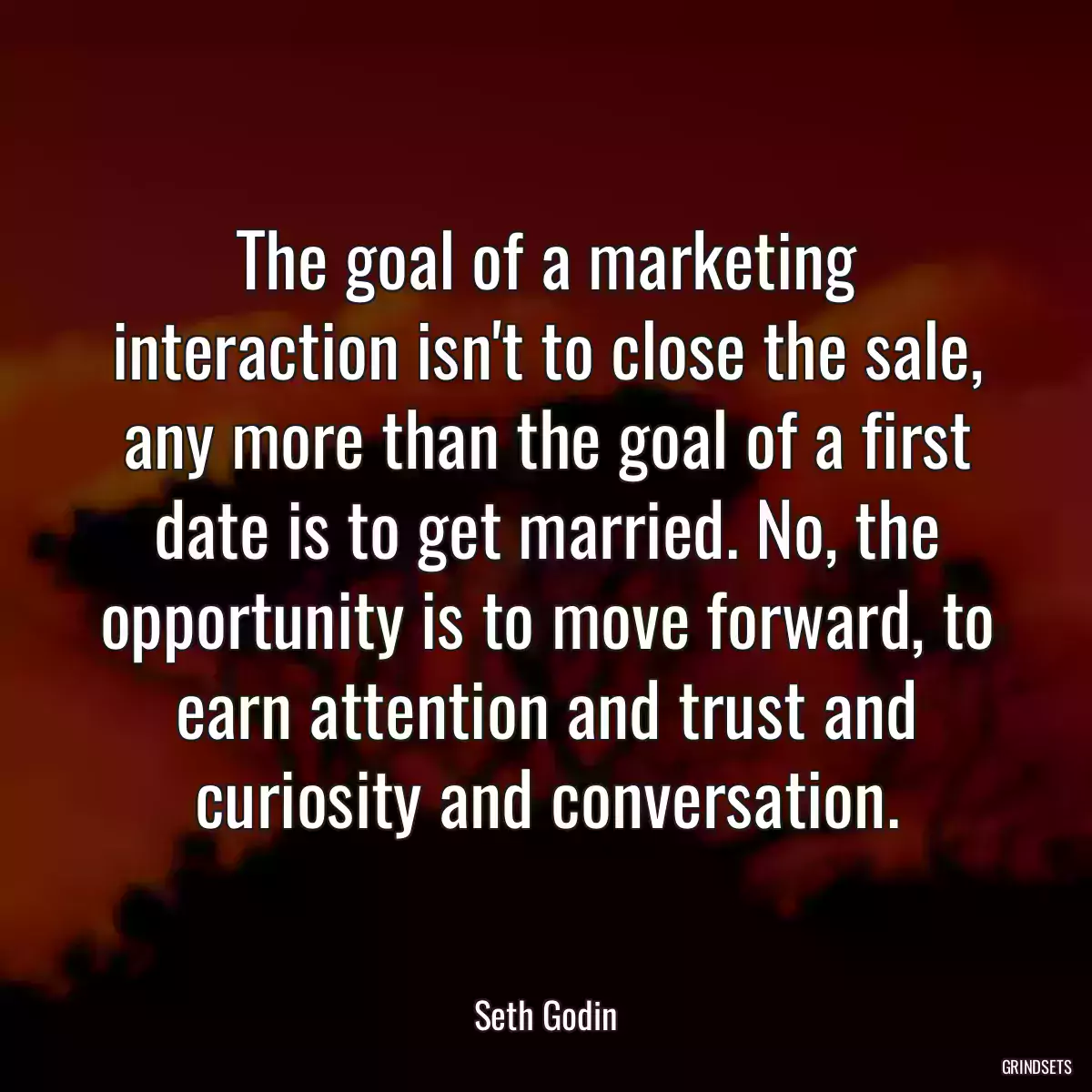 The goal of a marketing interaction isn\'t to close the sale, any more than the goal of a first date is to get married. No, the opportunity is to move forward, to earn attention and trust and curiosity and conversation.