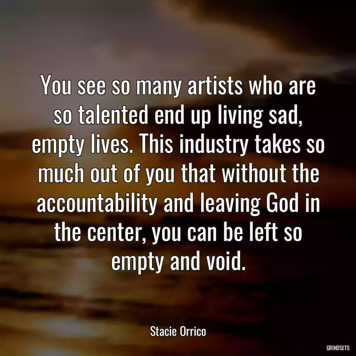 You see so many artists who are so talented end up living sad, empty lives. This industry takes so much out of you that without the accountability and leaving God in the center, you can be left so empty and void.