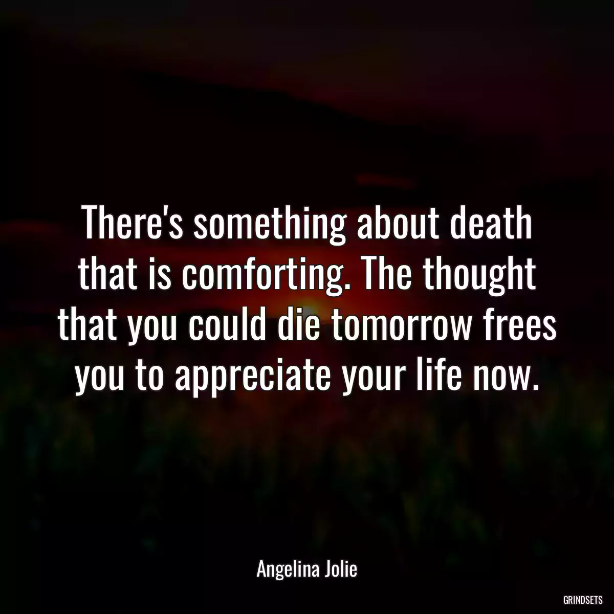 There\'s something about death that is comforting. The thought that you could die tomorrow frees you to appreciate your life now.