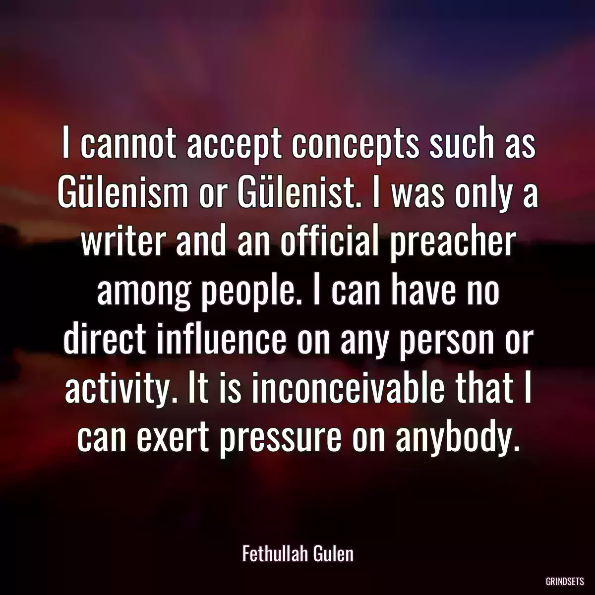 I cannot accept concepts such as Gülenism or Gülenist. I was only a writer and an official preacher among people. I can have no direct influence on any person or activity. It is inconceivable that I can exert pressure on anybody.