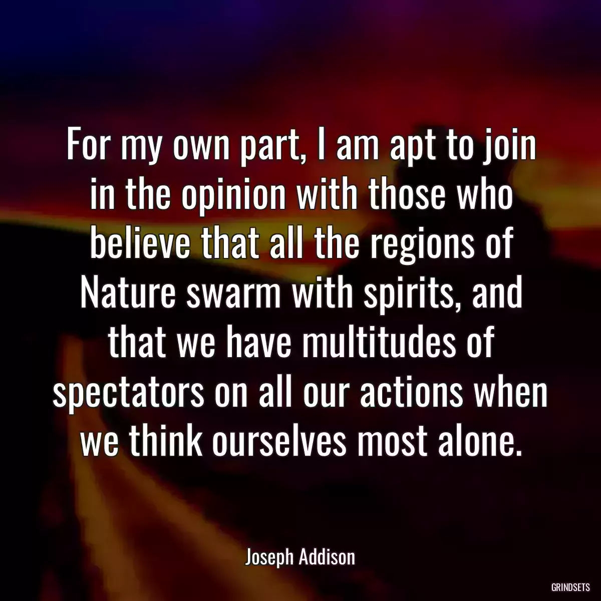 For my own part, I am apt to join in the opinion with those who believe that all the regions of Nature swarm with spirits, and that we have multitudes of spectators on all our actions when we think ourselves most alone.