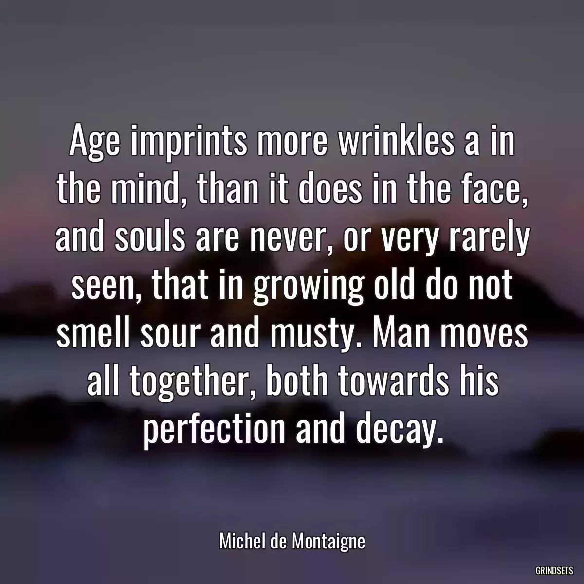 Age imprints more wrinkles a in the mind, than it does in the face, and souls are never, or very rarely seen, that in growing old do not smell sour and musty. Man moves all together, both towards his perfection and decay.