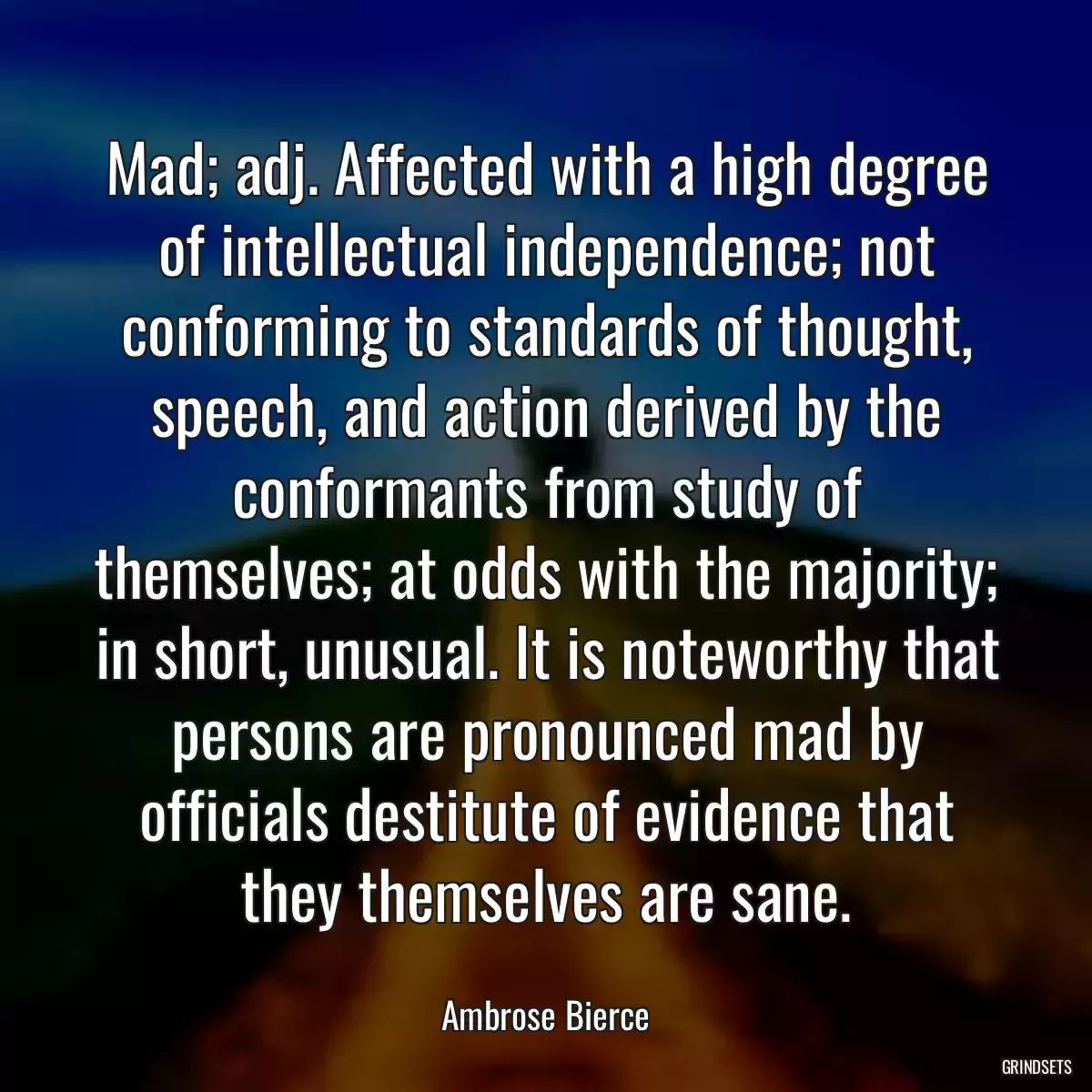 Mad; adj. Affected with a high degree of intellectual independence; not conforming to standards of thought, speech, and action derived by the conformants from study of themselves; at odds with the majority; in short, unusual. It is noteworthy that persons are pronounced mad by officials destitute of evidence that they themselves are sane.