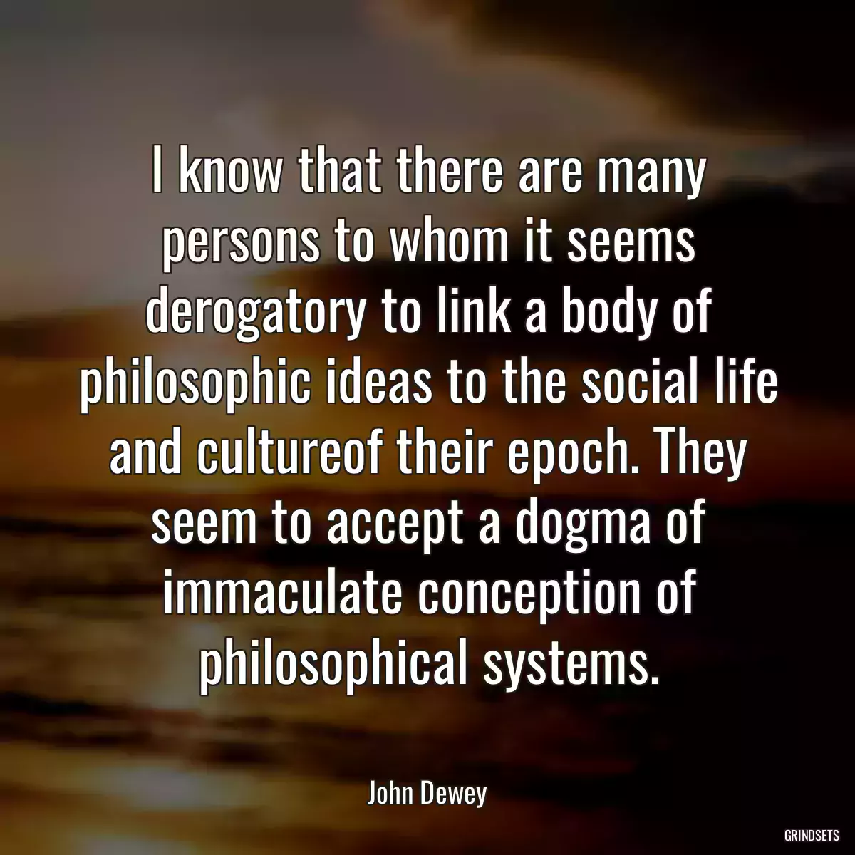 I know that there are many persons to whom it seems derogatory to link a body of philosophic ideas to the social life and cultureof their epoch. They seem to accept a dogma of immaculate conception of philosophical systems.