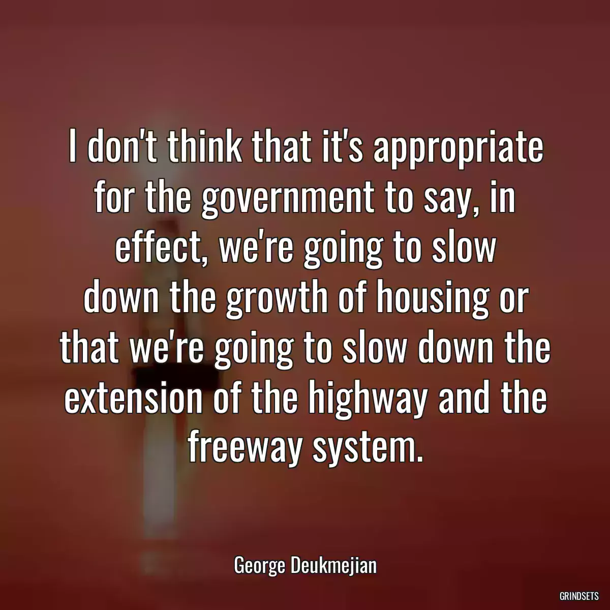 I don\'t think that it\'s appropriate for the government to say, in effect, we\'re going to slow
down the growth of housing or that we\'re going to slow down the extension of the highway and the freeway system.