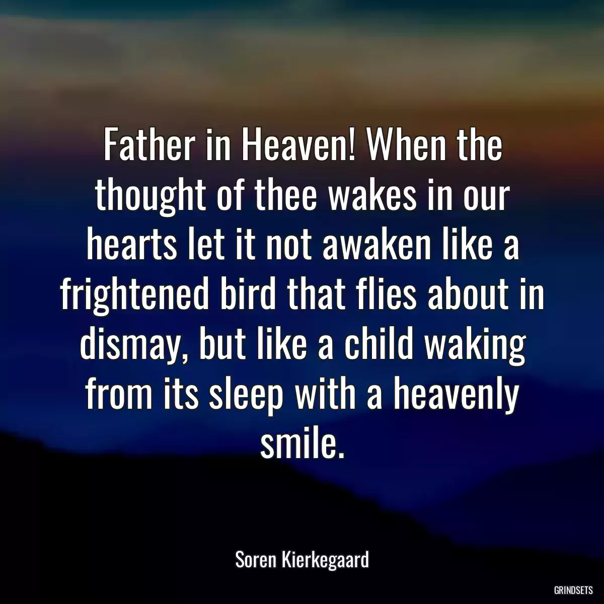 Father in Heaven! When the thought of thee wakes in our hearts let it not awaken like a frightened bird that flies about in dismay, but like a child waking from its sleep with a heavenly smile.