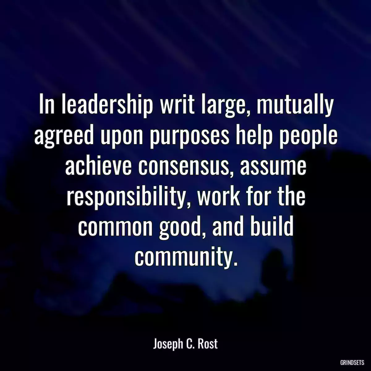 In leadership writ large, mutually agreed upon purposes help people achieve consensus, assume responsibility, work for the common good, and build community.