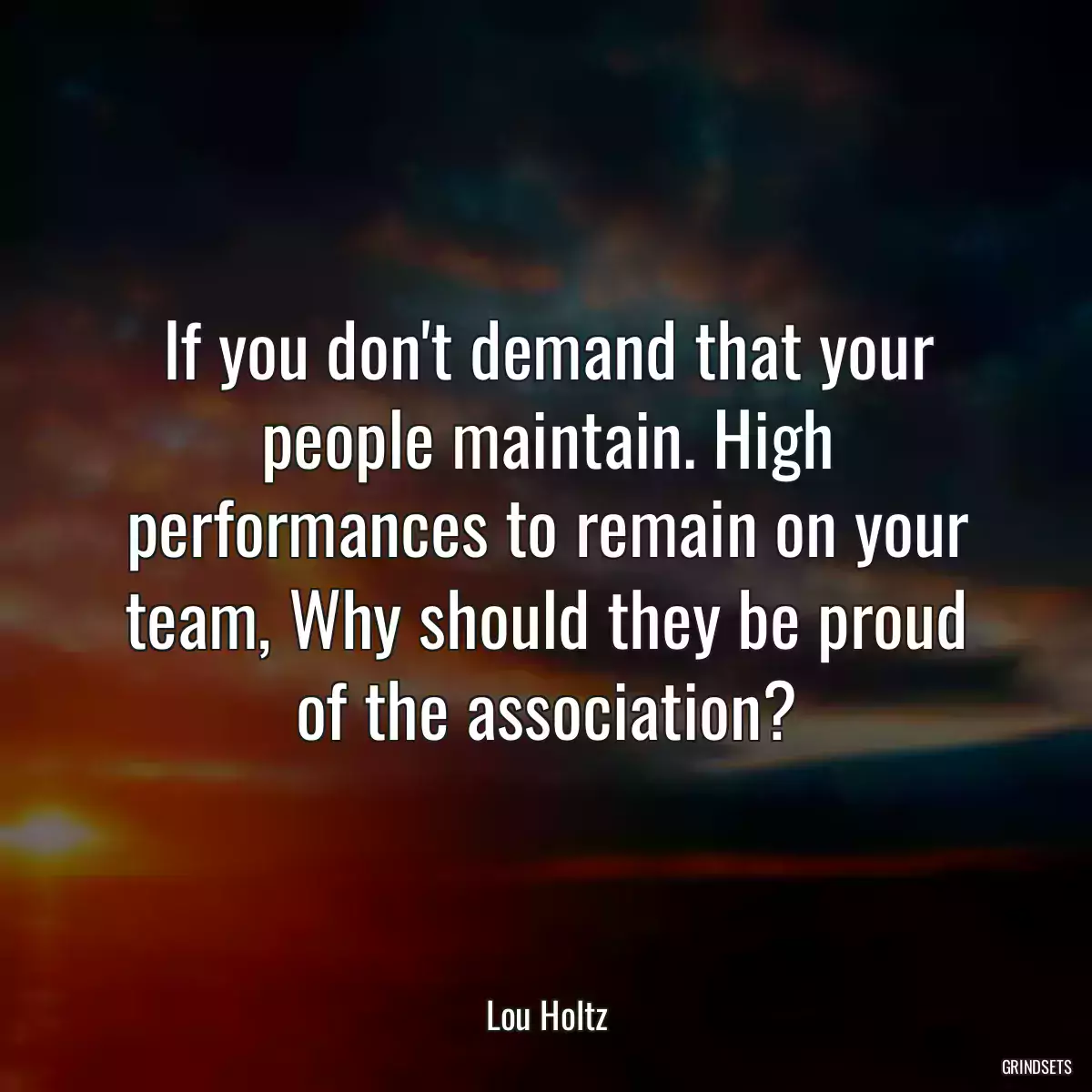 If you don\'t demand that your people maintain. High performances to remain on your team, Why should they be proud of the association?