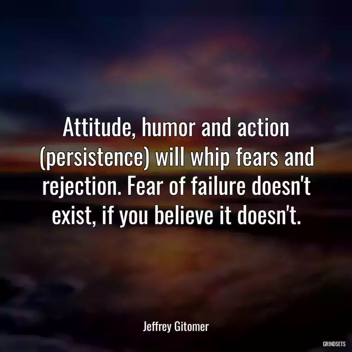 Attitude, humor and action (persistence) will whip fears and rejection. Fear of failure doesn\'t exist, if you believe it doesn\'t.