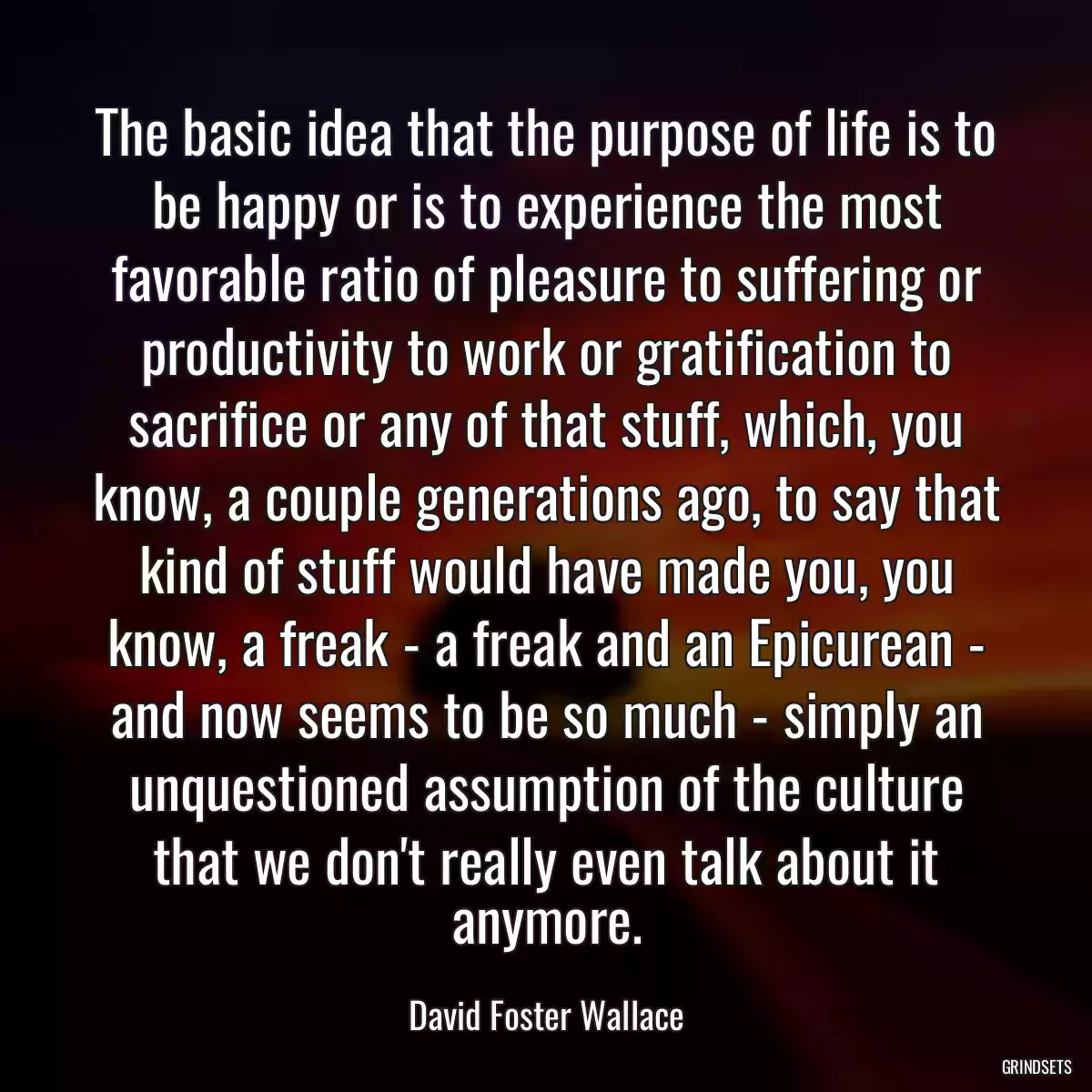 The basic idea that the purpose of life is to be happy or is to experience the most favorable ratio of pleasure to suffering or productivity to work or gratification to sacrifice or any of that stuff, which, you know, a couple generations ago, to say that kind of stuff would have made you, you know, a freak - a freak and an Epicurean - and now seems to be so much - simply an unquestioned assumption of the culture that we don\'t really even talk about it anymore.