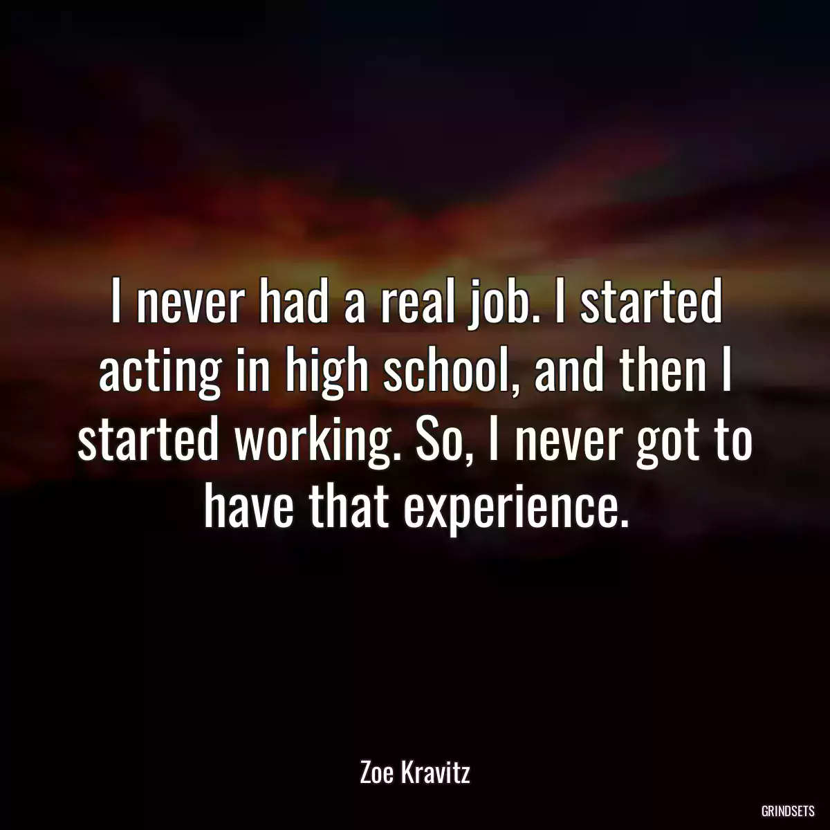 I never had a real job. I started acting in high school, and then I started working. So, I never got to have that experience.