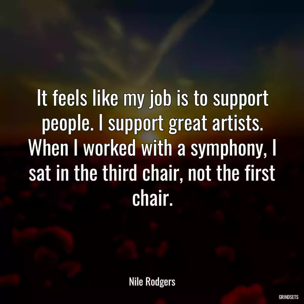 It feels like my job is to support people. I support great artists. When I worked with a symphony, I sat in the third chair, not the first chair.