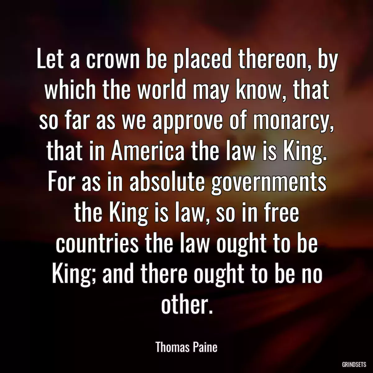 Let a crown be placed thereon, by which the world may know, that so far as we approve of monarcy, that in America the law is King. For as in absolute governments the King is law, so in free countries the law ought to be King; and there ought to be no other.