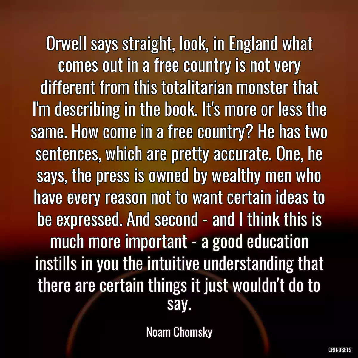 Orwell says straight, look, in England what comes out in a free country is not very different from this totalitarian monster that I\'m describing in the book. It\'s more or less the same. How come in a free country? He has two sentences, which are pretty accurate. One, he says, the press is owned by wealthy men who have every reason not to want certain ideas to be expressed. And second - and I think this is much more important - a good education instills in you the intuitive understanding that there are certain things it just wouldn\'t do to say.