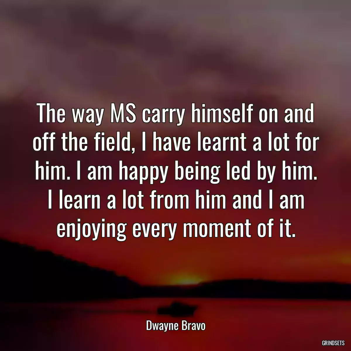 The way MS carry himself on and off the field, I have learnt a lot for him. I am happy being led by him. I learn a lot from him and I am enjoying every moment of it.