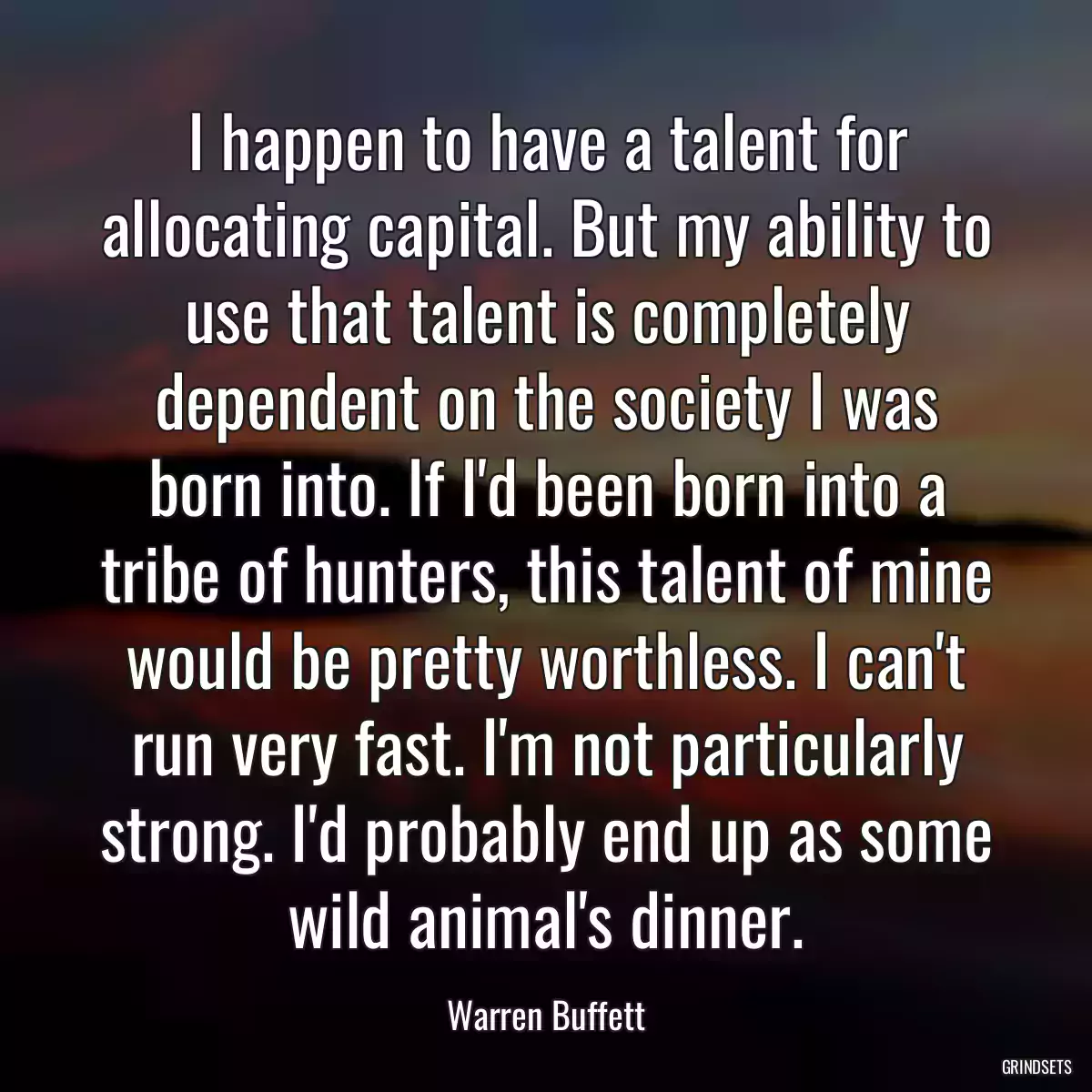 I happen to have a talent for allocating capital. But my ability to use that talent is completely dependent on the society I was born into. If I\'d been born into a tribe of hunters, this talent of mine would be pretty worthless. I can\'t run very fast. I\'m not particularly strong. I\'d probably end up as some wild animal\'s dinner.