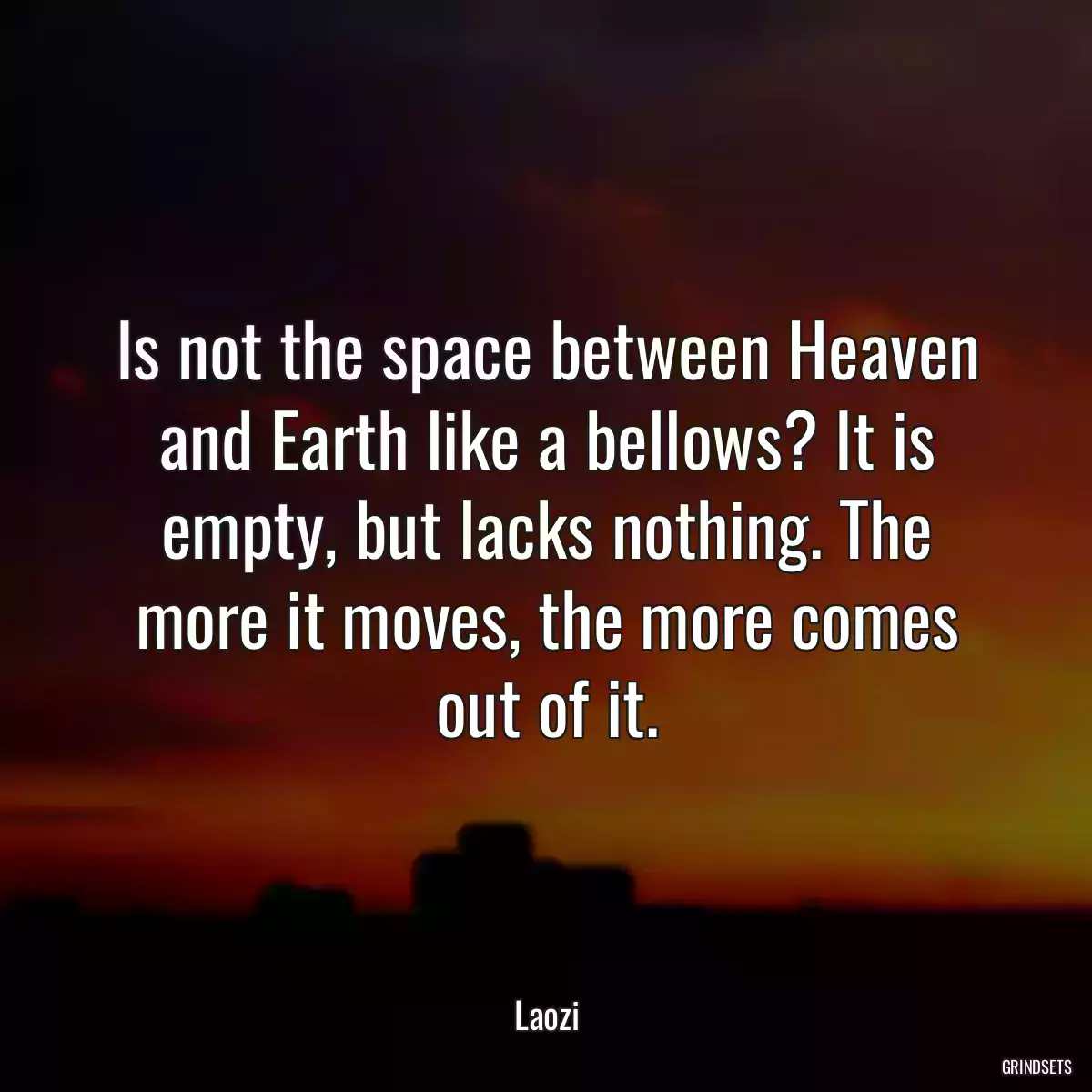 Is not the space between Heaven and Earth like a bellows? It is empty, but lacks nothing. The more it moves, the more comes out of it.