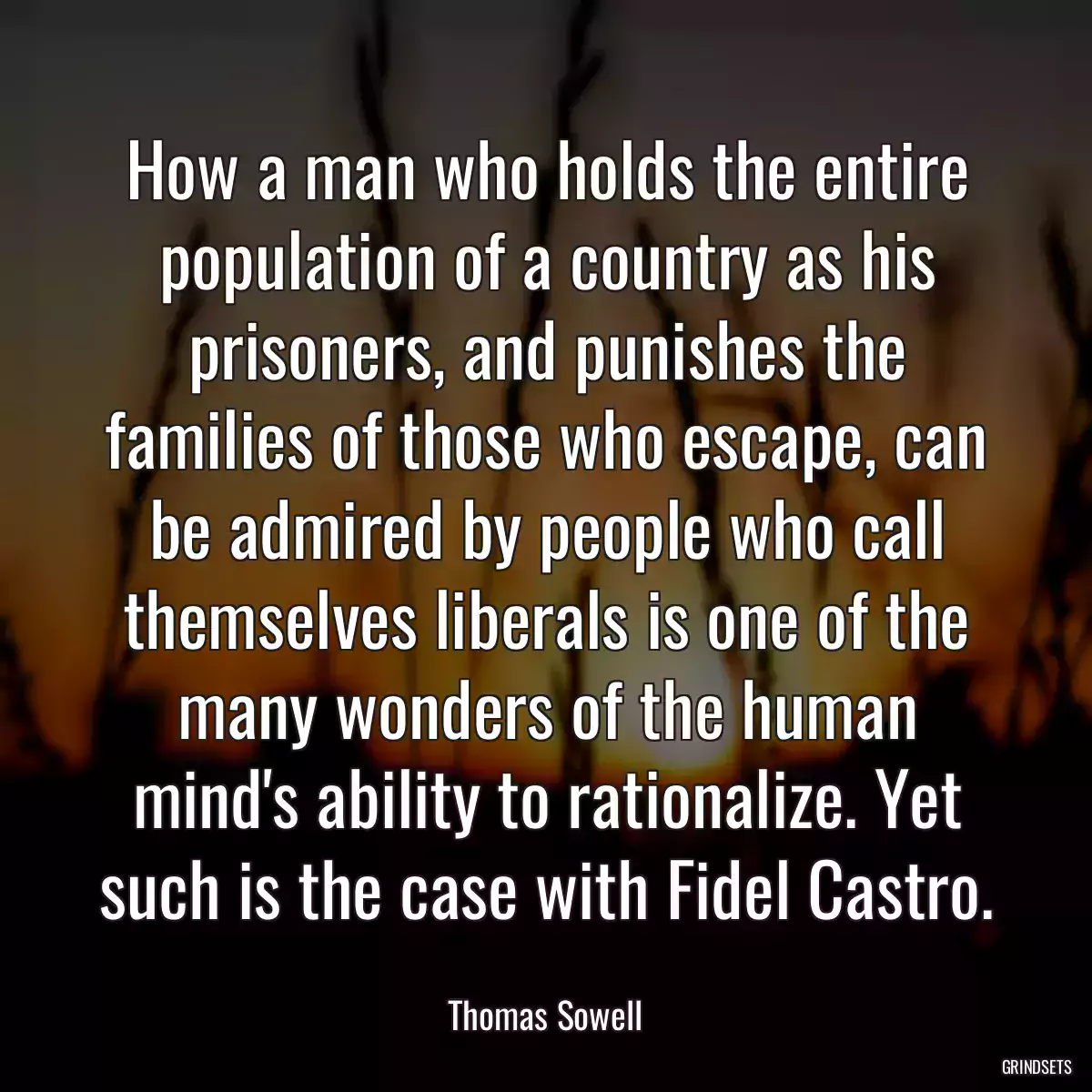 How a man who holds the entire population of a country as his prisoners, and punishes the families of those who escape, can be admired by people who call themselves liberals is one of the many wonders of the human mind\'s ability to rationalize. Yet such is the case with Fidel Castro.