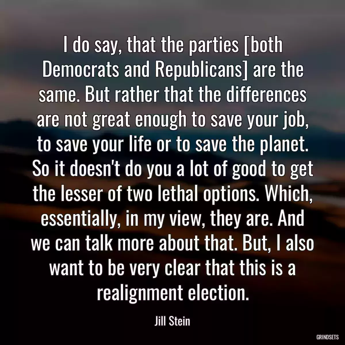 I do say, that the parties [both Democrats and Republicans] are the same. But rather that the differences are not great enough to save your job, to save your life or to save the planet. So it doesn\'t do you a lot of good to get the lesser of two lethal options. Which, essentially, in my view, they are. And we can talk more about that. But, I also want to be very clear that this is a realignment election.