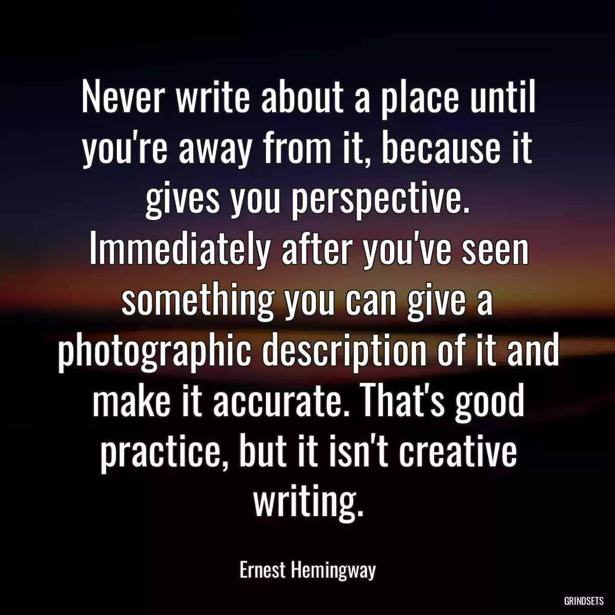 Never write about a place until you\'re away from it, because it gives you perspective. Immediately after you\'ve seen something you can give a photographic description of it and make it accurate. That\'s good practice, but it isn\'t creative writing.