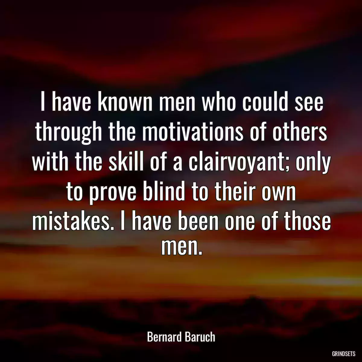 I have known men who could see through the motivations of others with the skill of a clairvoyant; only to prove blind to their own mistakes. I have been one of those men.