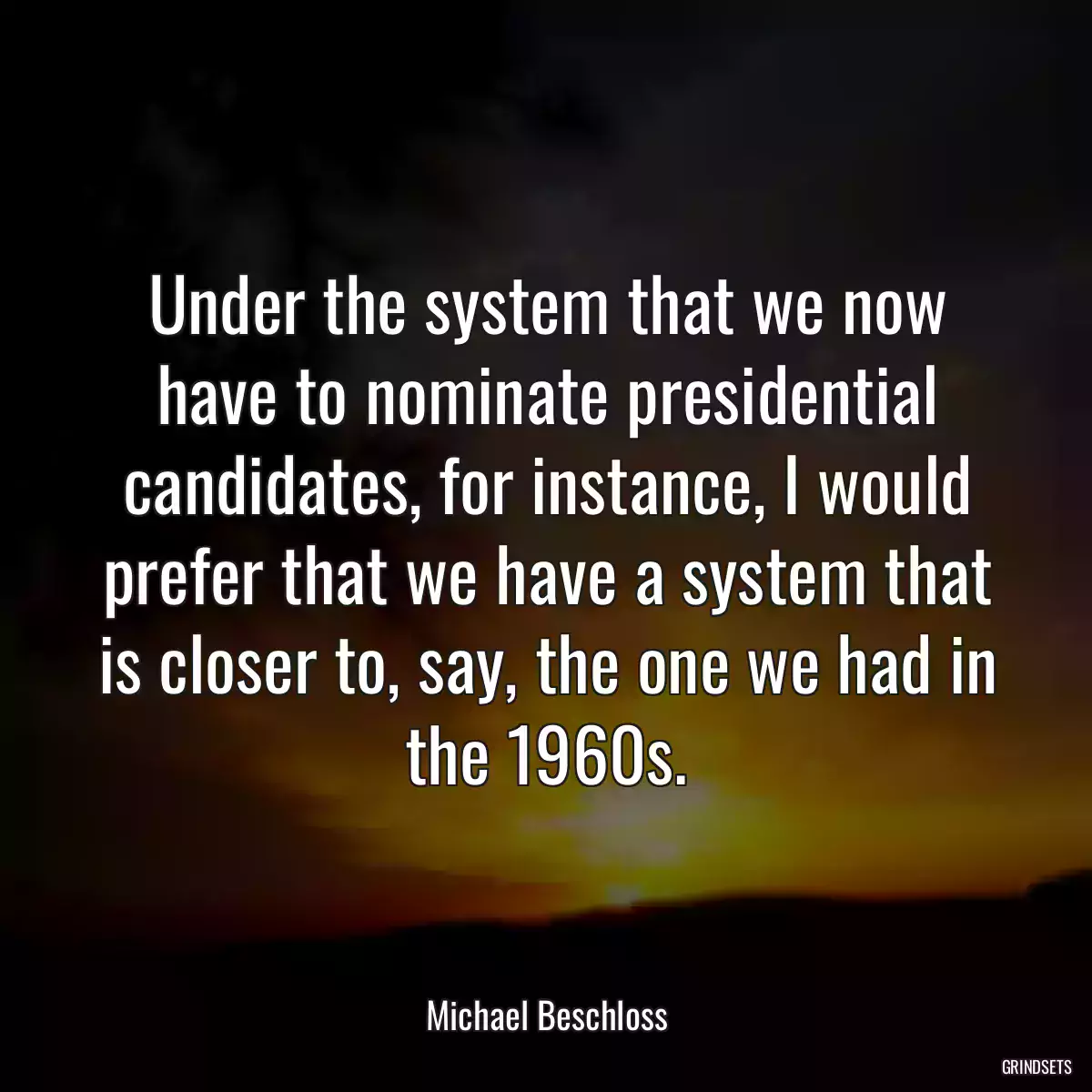 Under the system that we now have to nominate presidential candidates, for instance, I would prefer that we have a system that is closer to, say, the one we had in the 1960s.