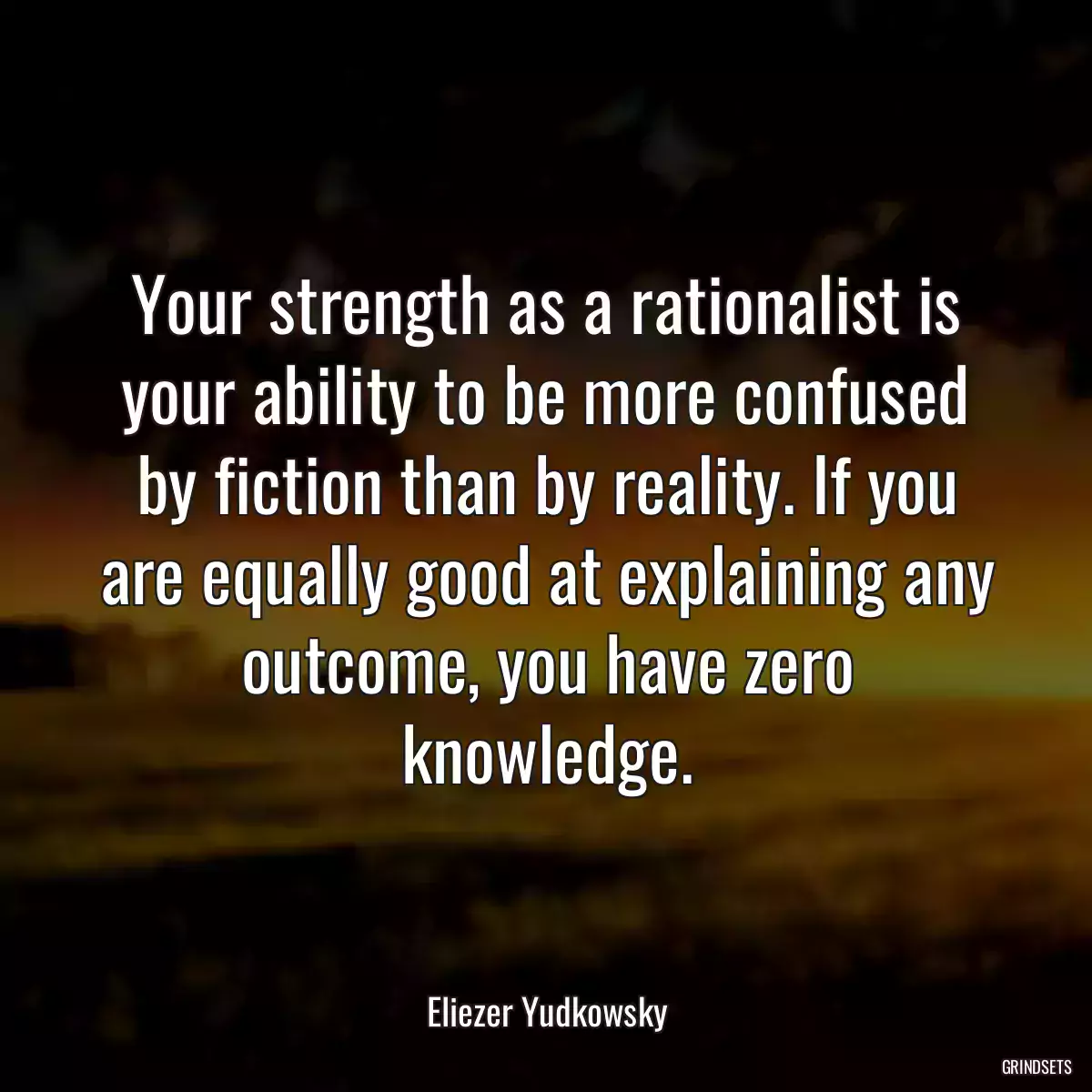 Your strength as a rationalist is your ability to be more confused by fiction than by reality. If you are equally good at explaining any outcome, you have zero knowledge.