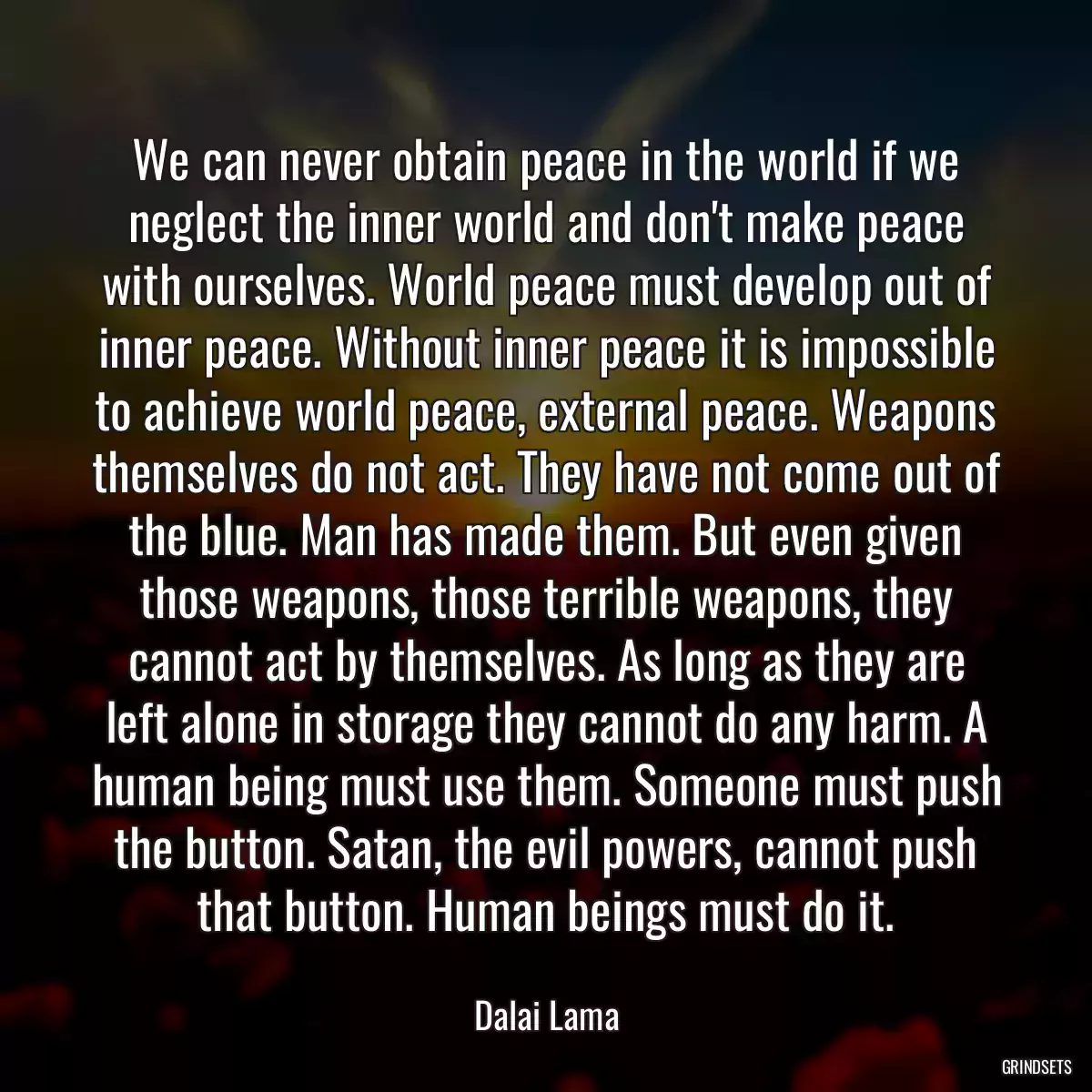 We can never obtain peace in the world if we neglect the inner world and don\'t make peace with ourselves. World peace must develop out of inner peace. Without inner peace it is impossible to achieve world peace, external peace. Weapons themselves do not act. They have not come out of the blue. Man has made them. But even given those weapons, those terrible weapons, they cannot act by themselves. As long as they are left alone in storage they cannot do any harm. A human being must use them. Someone must push the button. Satan, the evil powers, cannot push that button. Human beings must do it.