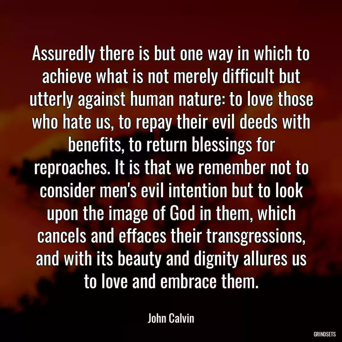 Assuredly there is but one way in which to achieve what is not merely difficult but utterly against human nature: to love those who hate us, to repay their evil deeds with benefits, to return blessings for reproaches. It is that we remember not to consider men\'s evil intention but to look upon the image of God in them, which cancels and effaces their transgressions, and with its beauty and dignity allures us to love and embrace them.