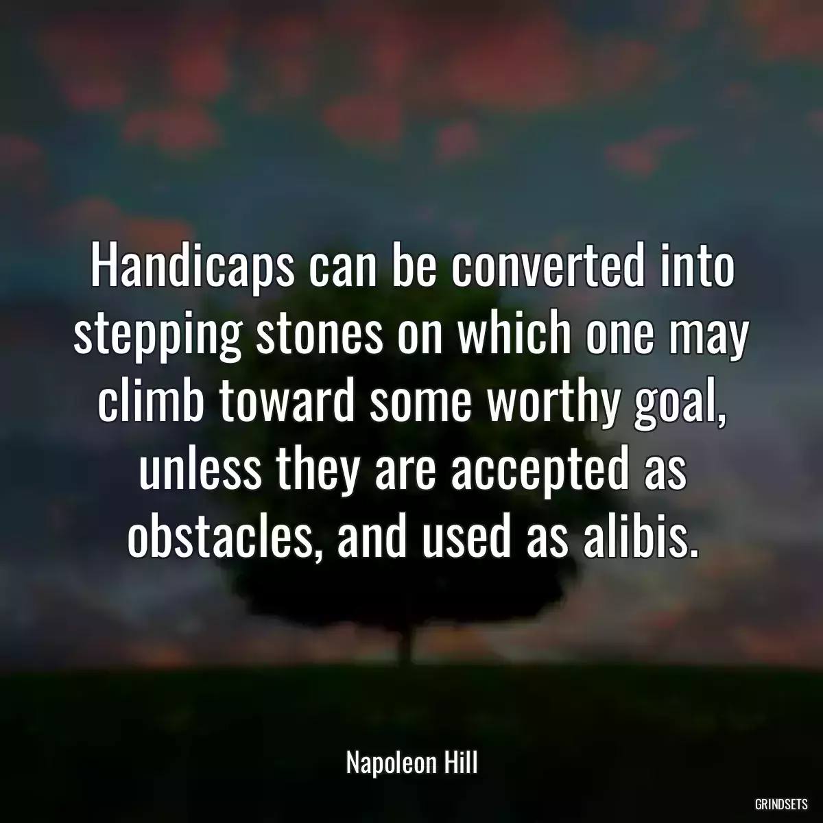 Handicaps can be converted into stepping stones on which one may climb toward some worthy goal, unless they are accepted as obstacles, and used as alibis.