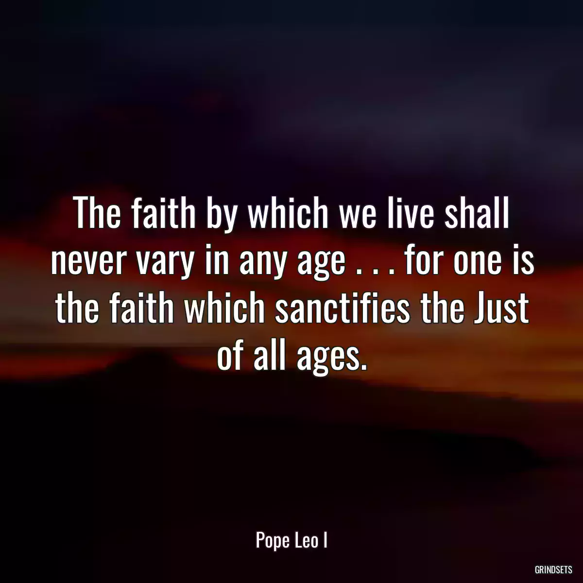 The faith by which we live shall never vary in any age . . . for one is the faith which sanctifies the Just of all ages.