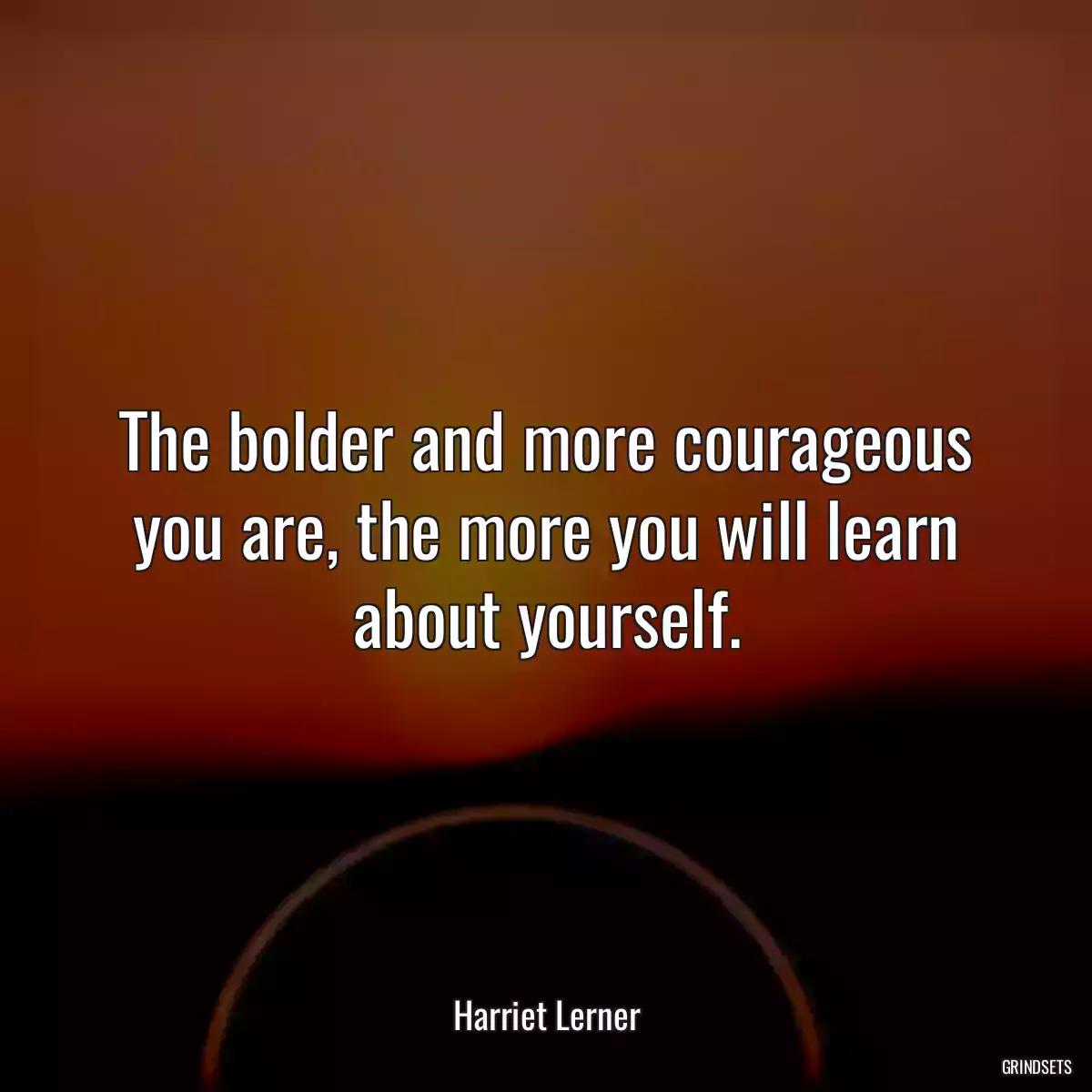 The bolder and more courageous you are, the more you will learn about yourself.