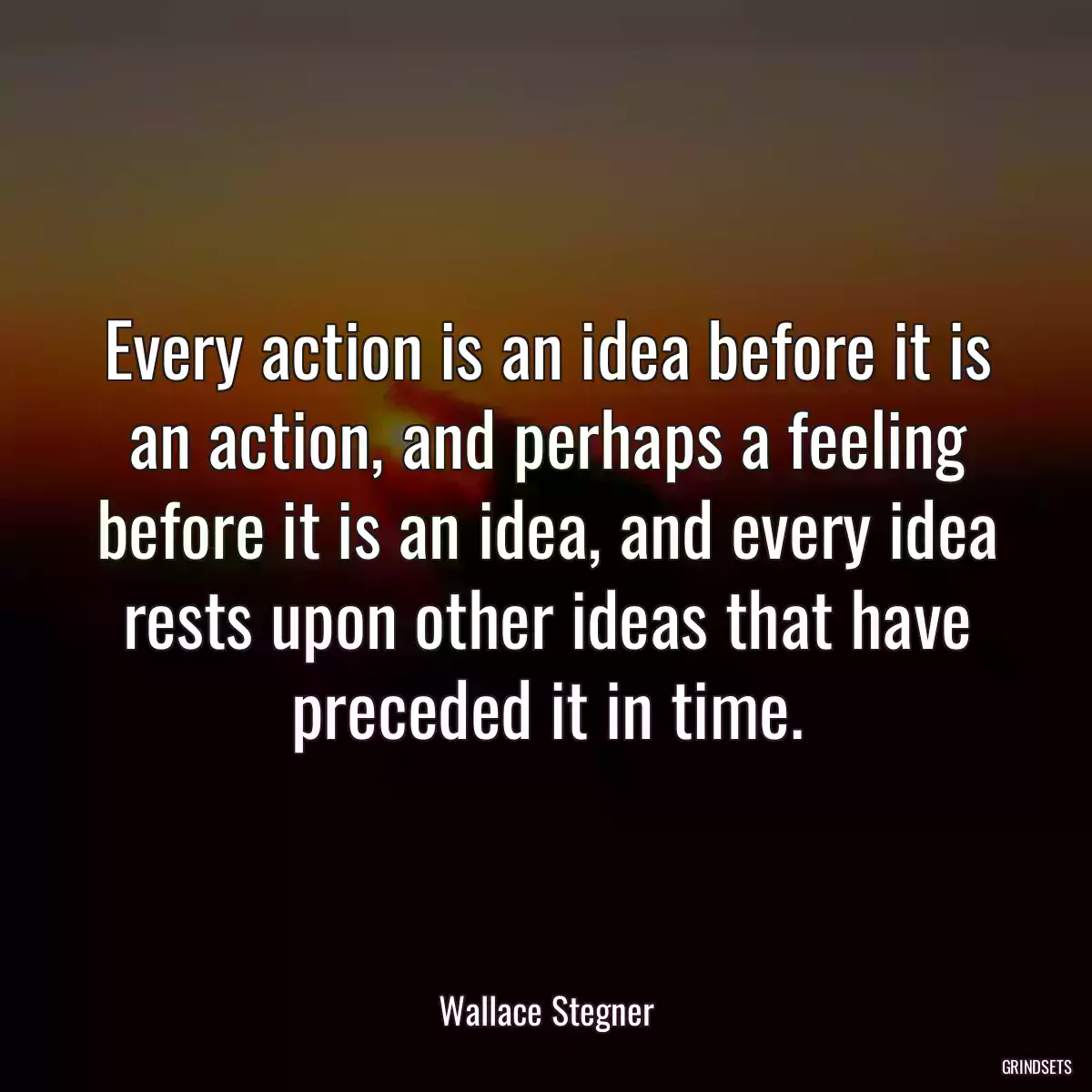 Every action is an idea before it is an action, and perhaps a feeling before it is an idea, and every idea rests upon other ideas that have preceded it in time.