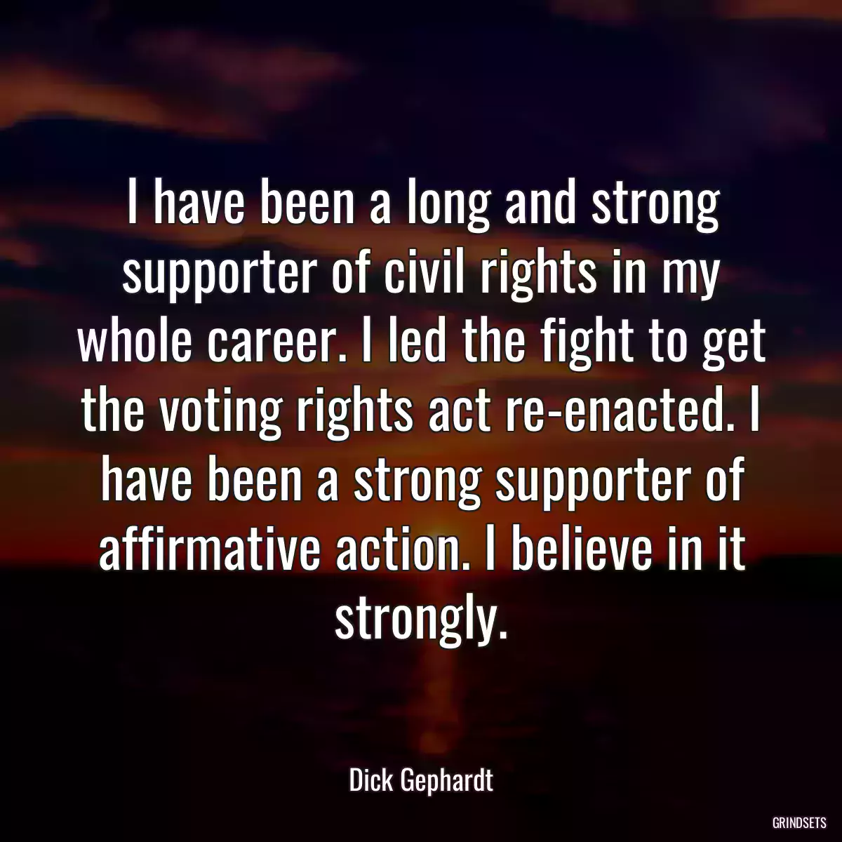 I have been a long and strong supporter of civil rights in my whole career. I led the fight to get the voting rights act re-enacted. I have been a strong supporter of affirmative action. I believe in it strongly.