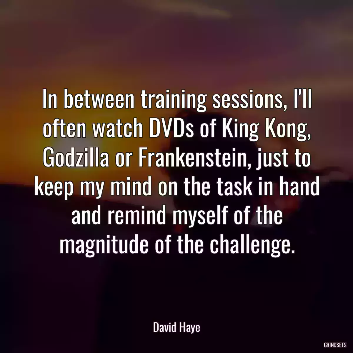 In between training sessions, I\'ll often watch DVDs of King Kong, Godzilla or Frankenstein, just to keep my mind on the task in hand and remind myself of the magnitude of the challenge.