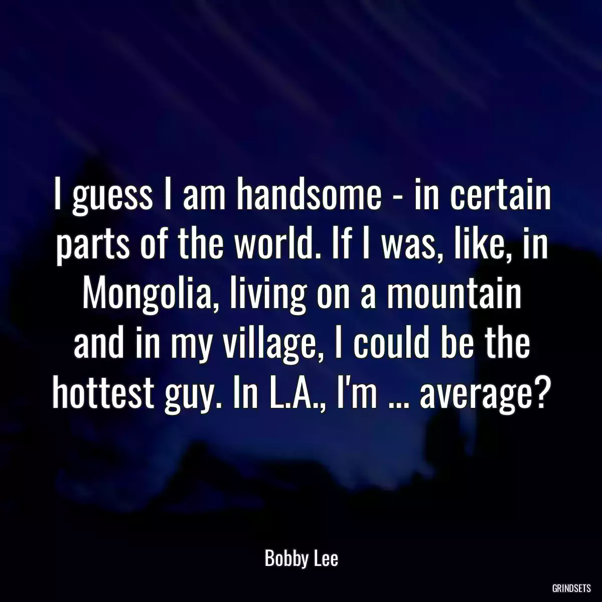 I guess I am handsome - in certain parts of the world. If I was, like, in Mongolia, living on a mountain and in my village, I could be the hottest guy. In L.A., I\'m ... average?