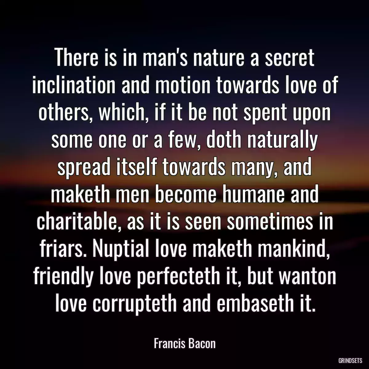 There is in man\'s nature a secret inclination and motion towards love of others, which, if it be not spent upon some one or a few, doth naturally spread itself towards many, and maketh men become humane and charitable, as it is seen sometimes in friars. Nuptial love maketh mankind, friendly love perfecteth it, but wanton love corrupteth and embaseth it.