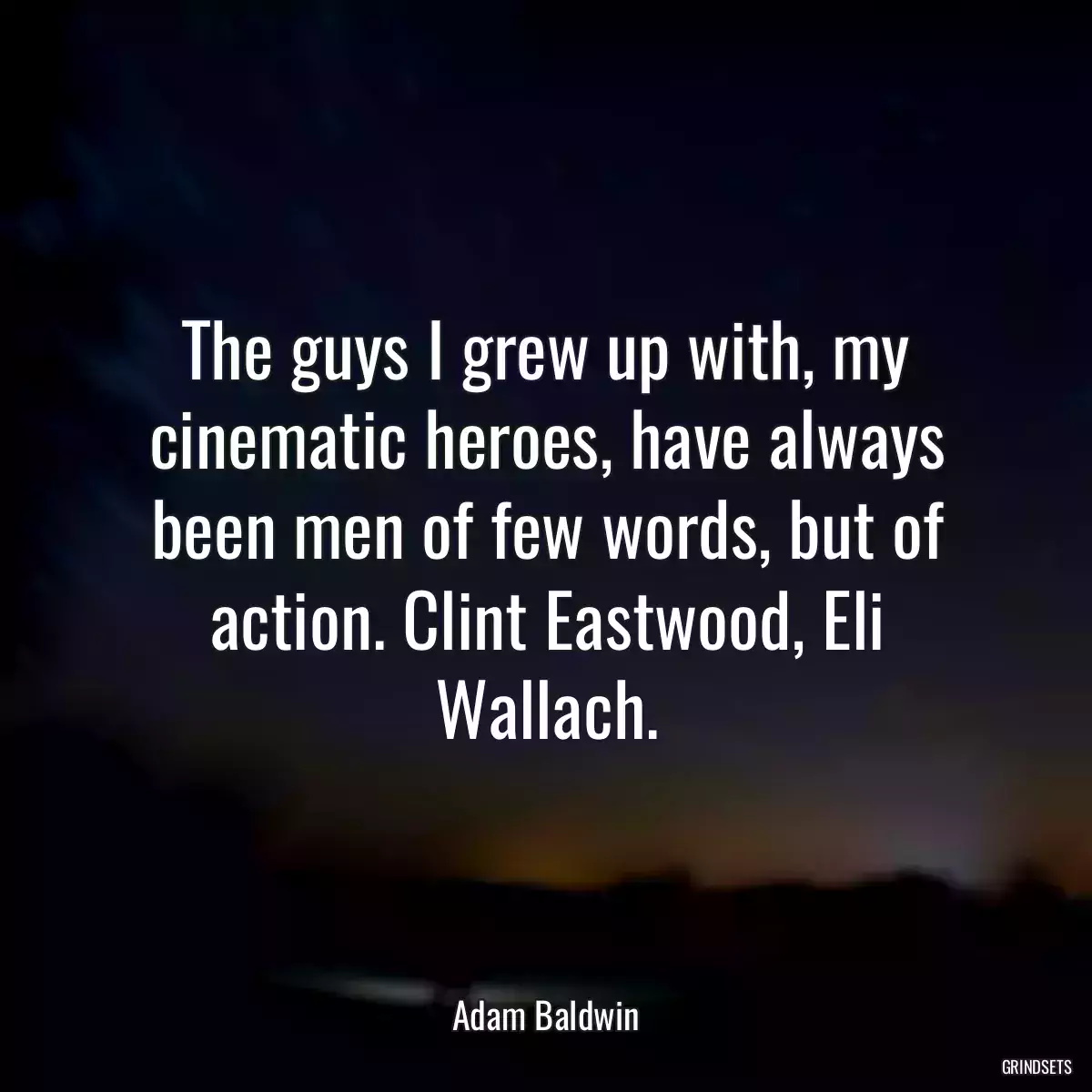 The guys I grew up with, my cinematic heroes, have always been men of few words, but of action. Clint Eastwood, Eli Wallach.