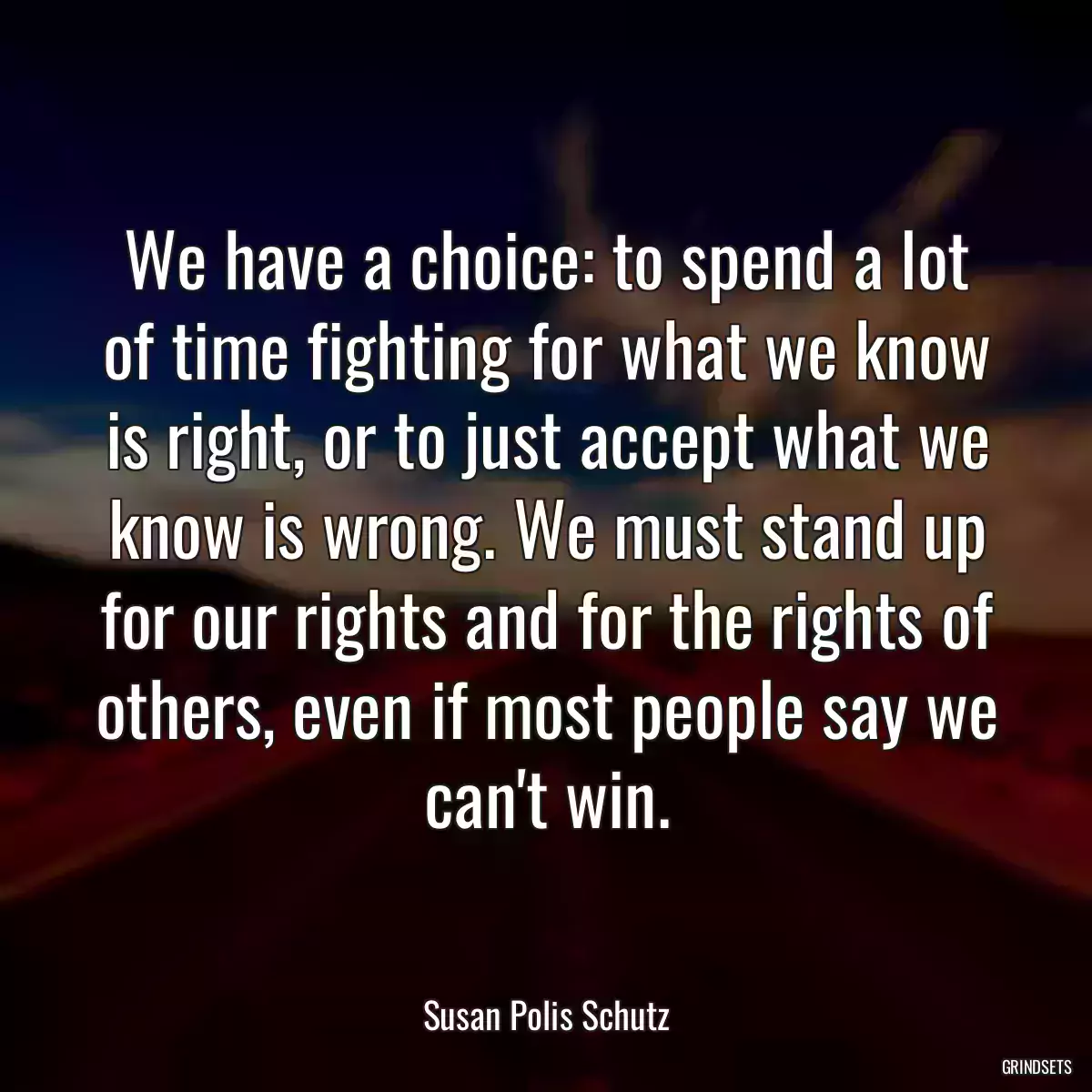 We have a choice: to spend a lot of time fighting for what we know is right, or to just accept what we know is wrong. We must stand up for our rights and for the rights of others, even if most people say we can\'t win.