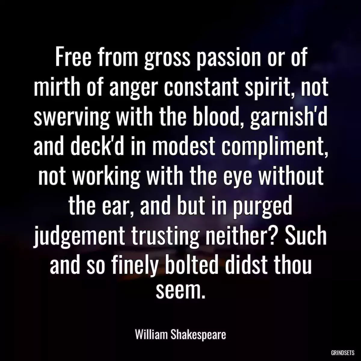 Free from gross passion or of mirth of anger constant spirit, not swerving with the blood, garnish\'d and deck\'d in modest compliment, not working with the eye without the ear, and but in purged judgement trusting neither? Such and so finely bolted didst thou seem.