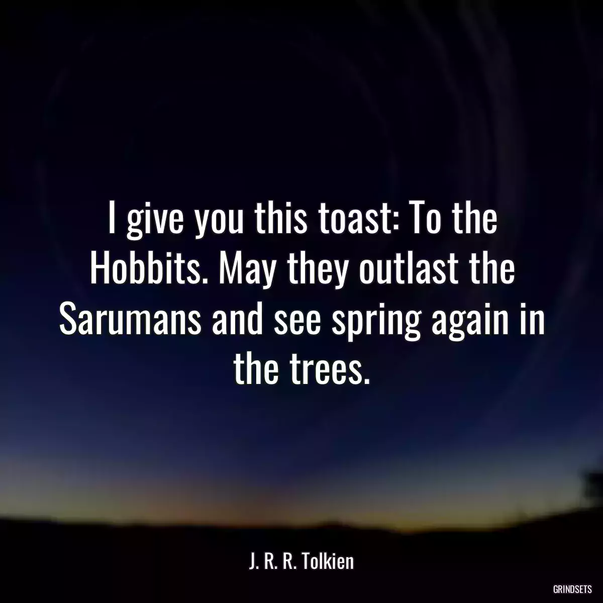 I give you this toast: To the Hobbits. May they outlast the Sarumans and see spring again in the trees.