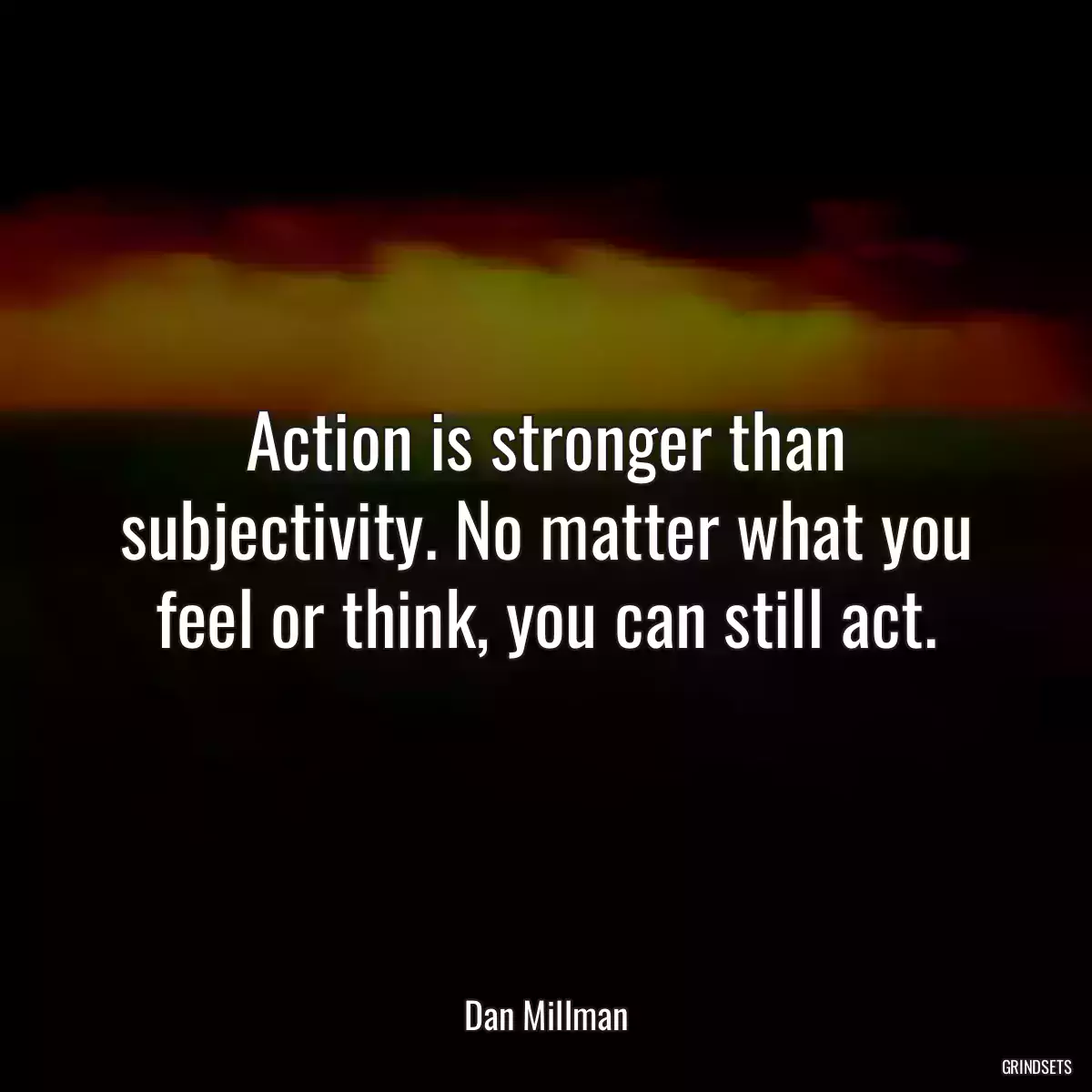 Action is stronger than subjectivity. No matter what you feel or think, you can still act.