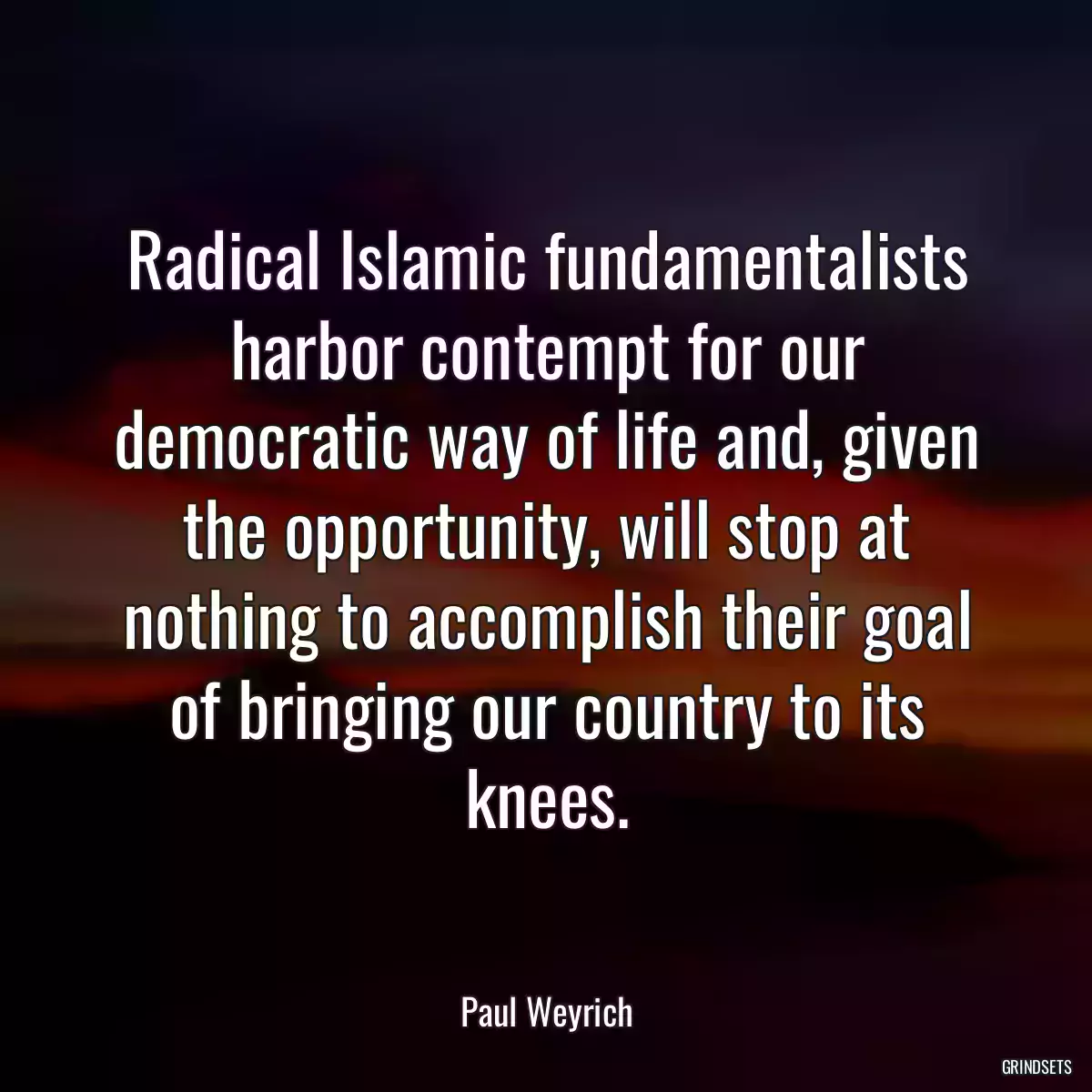 Radical Islamic fundamentalists harbor contempt for our democratic way of life and, given the opportunity, will stop at nothing to accomplish their goal of bringing our country to its knees.