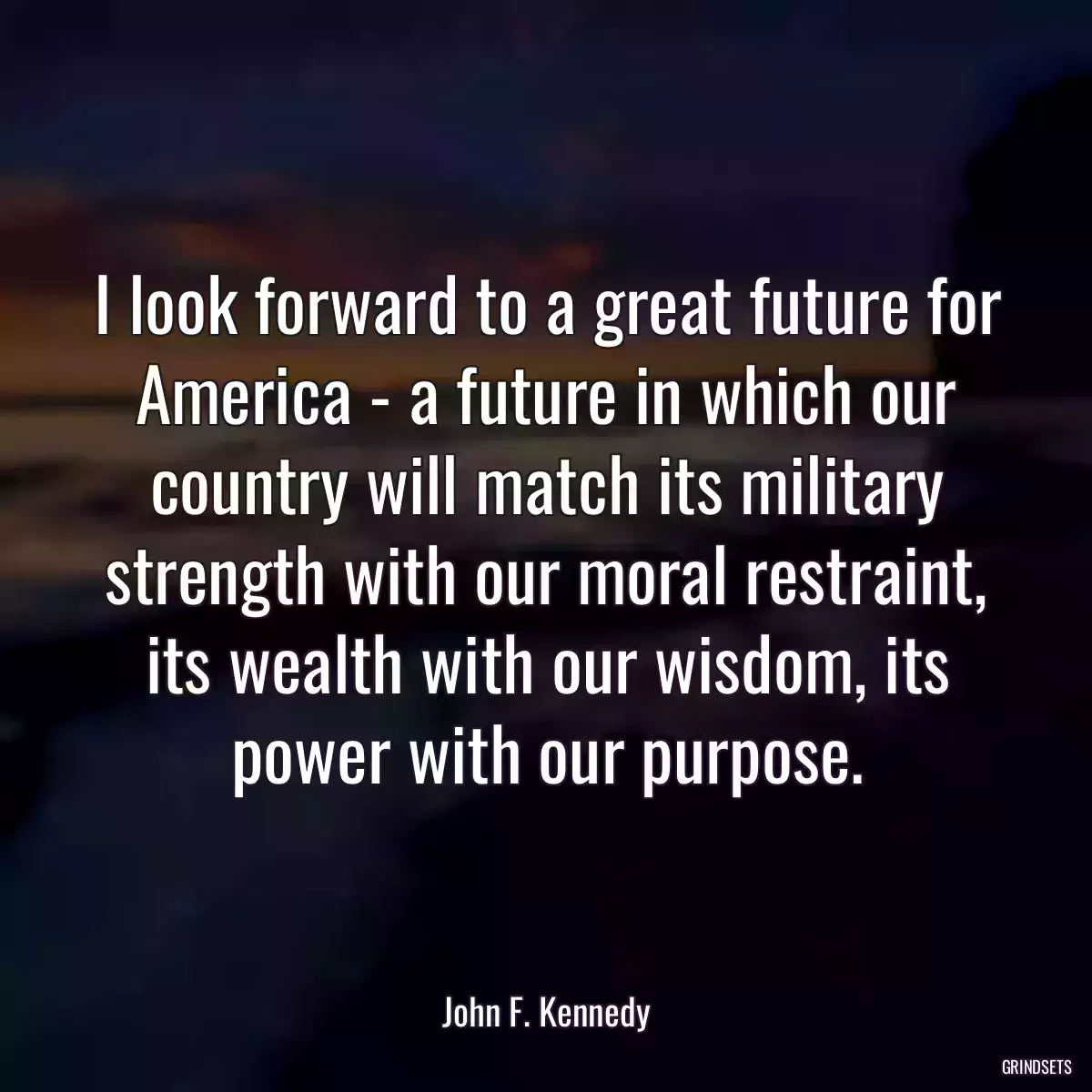 I look forward to a great future for America - a future in which our country will match its military strength with our moral restraint, its wealth with our wisdom, its power with our purpose.