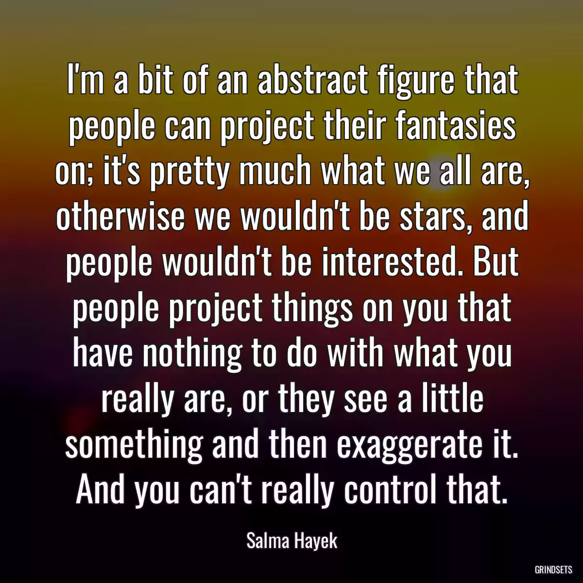 I\'m a bit of an abstract figure that people can project their fantasies on; it\'s pretty much what we all are, otherwise we wouldn\'t be stars, and people wouldn\'t be interested. But people project things on you that have nothing to do with what you really are, or they see a little something and then exaggerate it. And you can\'t really control that.