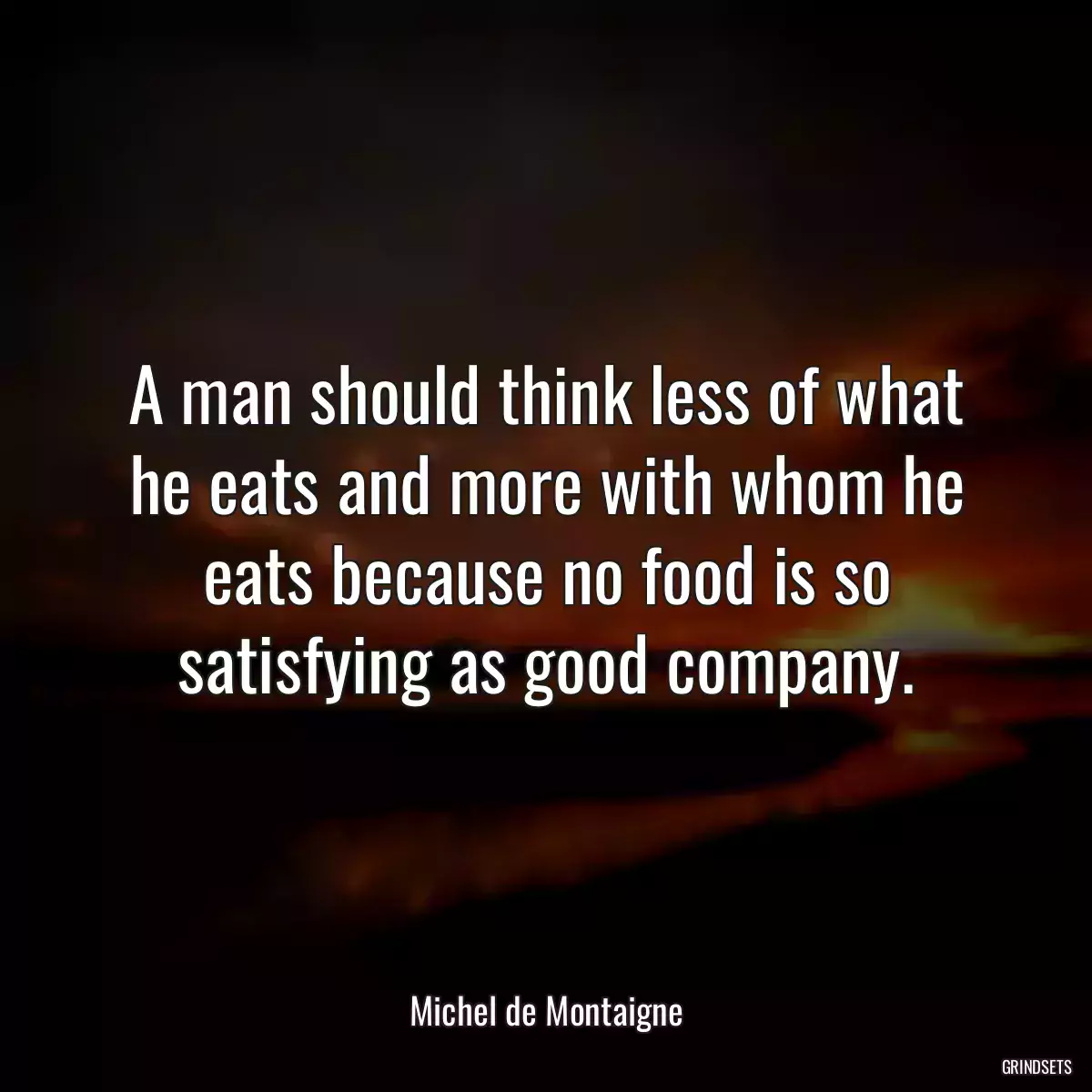 A man should think less of what he eats and more with whom he eats because no food is so satisfying as good company.