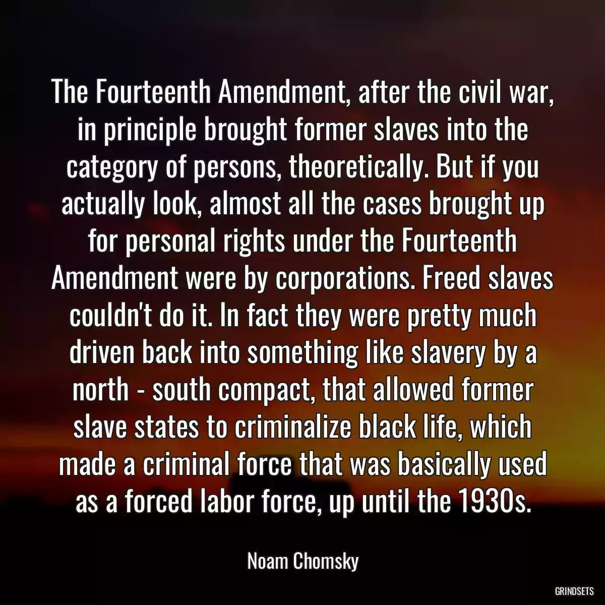 The Fourteenth Amendment, after the civil war, in principle brought former slaves into the category of persons, theoretically. But if you actually look, almost all the cases brought up for personal rights under the Fourteenth Amendment were by corporations. Freed slaves couldn\'t do it. In fact they were pretty much driven back into something like slavery by a north - south compact, that allowed former slave states to criminalize black life, which made a criminal force that was basically used as a forced labor force, up until the 1930s.