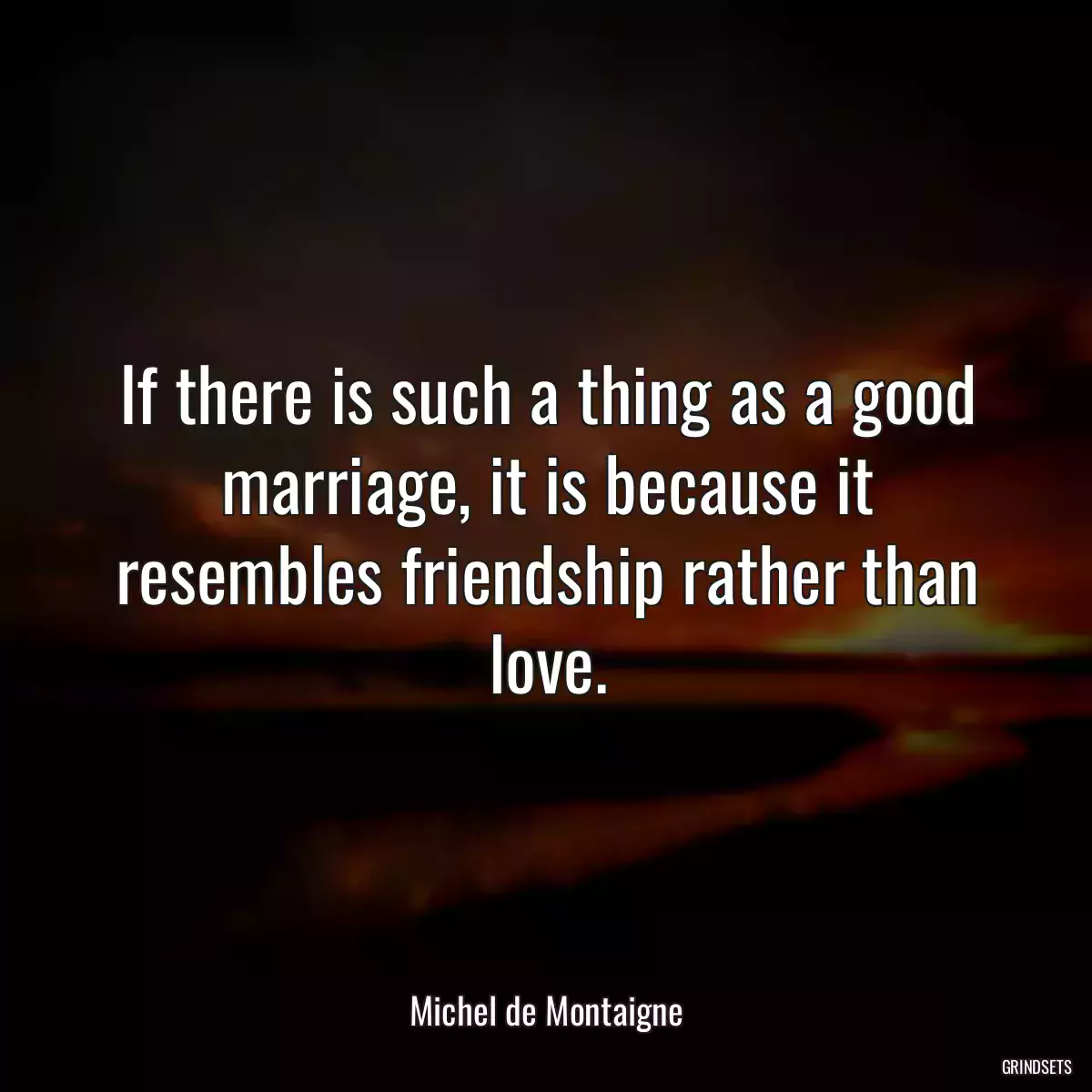 If there is such a thing as a good marriage, it is because it resembles friendship rather than love.